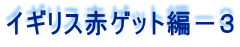 イギリス赤ゲット編－３